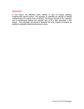 Summary
In this lesson, the flexibility matrix method is used to analyse statically
indeterminate planar trusses. The equation to calculate the degree of statical
indeterminacy of a planar truss is derived. The forces induced in the members
due to temperature loading and member lack of fit is also discussed in this
lesson. Few examples are solved to illustrate the force method of analysis as
applied to statically indeterminate planar trusses.




                                                    Version 2 CE IIT, Kharagpur
 