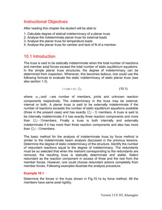 Instructional Objectives
After reading this chapter the student will be able to
1. Calculate degree of statical indeterminacy of a planar truss
2. Analyse the indeterminate planar truss for external loads
3. Analyse the planar truss for temperature loads
4. Analyse the planar truss for camber and lack of fit of a member.


10.1 Introduction
The truss is said to be statically indeterminate when the total number of reactions
and member axial forces exceed the total number of static equilibrium equations.
In the simple planar truss structures, the degree of indeterminacy can be
determined from inspection. Whenever, this becomes tedious, one could use the
following formula to evaluate the static indeterminacy of static planar truss (see
also section 1.3).

                            i = (m + r ) − 2 j                        (10.1)

where m, j and r are number of members, joints and unknown reaction
components respectively. The indeterminacy in the truss may be external,
internal or both. A planar truss is said to be externally indeterminate if the
number of reactions exceeds the number of static equilibrium equations available
(three in the present case) and has exactly (2 j − 3) members. A truss is said to
be internally indeterminate if it has exactly three reaction components and more
than (2 j − 3) members. Finally a truss is both internally and externally
indeterminate if it has more than three reaction components and also has more
than (2 j − 3) members.

The basic method for the analysis of indeterminate truss by force method is
similar to the indeterminate beam analysis discussed in the previous lessons.
Determine the degree of static indeterminacy of the structure. Identify the number
of redundant reactions equal to the degree of indeterminacy. The redundants
must be so selected that when the restraint corresponding to the redundants are
removed, the resulting truss is statically determinate and stable. Select
redundant as the reaction component in excess of three and the rest from the
member forces. However, one could choose redundant actions completely from
member forces. Following examples illustrate the analysis procedure.

Example 10.1
Determine the forces in the truss shown in Fig.10.1a by force method. All the
members have same axial rigidity.


                                                         Version 2 CE IIT, Kharagpur
 