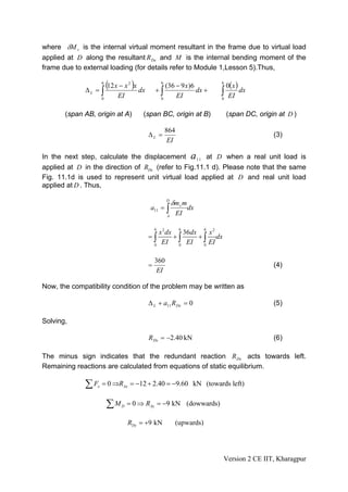 where δM v is the internal virtual moment resultant in the frame due to virtual load
applied at D along the resultant R Dx and M is the internal bending moment of the
frame due to external loading (for details refer to Module 1,Lesson 5).Thus,


             ΔL = ∫
                     6
                         (12 x − x )x dx
                                  2
                                               +∫
                                                  (36 − 9 x)6
                                                   6                         6
                                                                               0( x )
                     0
                             EI                 0
                                                      EI
                                                              dx +           ∫
                                                                             0
                                                                                EI
                                                                                      dx


       (span AB, origin at A)          (span BC, origin at B)                    (span DC, origin at D )

                                                       864
                                           ΔL =                                                 (3)
                                                        EI

In the next step, calculate the displacement a 1 1 at D when a real unit load is
applied at D in the direction of RDx (refer to Fig.11.1 d). Please note that the same
Fig. 11.1d is used to represent unit virtual load applied at D and real unit load
applied at D . Thus,

                                                       D
                                                           δm v m
                                           a11 = ∫                  dx
                                                       A
                                                             EI

                                               6              6          6
                                              x 2 dx     36dx     x2
                                           =∫
                                               EI ∫ EI
                                                     +        + ∫ dx
                                            0          0        0
                                                                  EI

                                               360
                                           =                                                    (4)
                                                EI

Now, the compatibility condition of the problem may be written as

                                           Δ L + a11 R Dx = 0                                   (5)

Solving,

                                           RDx = −2.40 kN                                       (6)

The minus sign indicates that the redundant reaction R Dx acts towards left.
Remaining reactions are calculated from equations of static equilibrium.

             ∑F  x   = 0 ⇒RAx = −12 + 2.40 = −9.60 kN (towards left)


                         ∑M   D   = 0 ⇒ RAy = −9 kN (dowwards)

                                  RDy = +9 kN                (upwards)




                                                                             Version 2 CE IIT, Kharagpur
 