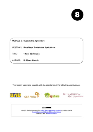 8


MODULE 2: Sustainable Agriculture


LESSON 3: Benefits of Sustainable Agriculture


TIME:        1 hour 36 minutes


AUTHOR:      Dr Maina Muniafu




This lesson was made possible with the assistance of the following organisations:
 