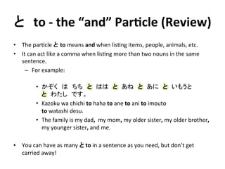 と　to 
-­‐ 
the 
“and” 
ParDcle 
(Review) 
• The 
par?cle 
と to 
means 
and 
when 
lis?ng 
items, 
people, 
animals, 
etc. 
• It 
can 
act 
like 
a 
comma 
when 
lis?ng 
more 
than 
two 
nouns 
in 
the 
same 
sentence. 
– For 
example: 
• かぞく　は　ちち　と　はは　と　あね　と　あに　と　いもうと　 
と　わたし　です。 
• Kazoku 
wa 
chichi 
to 
haha 
to 
ane 
to 
ani 
to 
imouto 
to 
watashi 
desu. 
• The 
family 
is 
my 
dad, 
my 
mom, 
my 
older 
sister, 
my 
older 
brother, 
my 
younger 
sister, 
and 
me. 
• You 
can 
have 
as 
many 
と 
to 
in 
a 
sentence 
as 
you 
need, 
but 
don’t 
get 
carried 
away! 
 