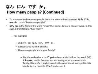 なん　にん　です　か。 
How 
many 
people? 
(ConDnued) 
• To 
ask 
someone 
how 
many 
people 
there 
are, 
we 
use 
the 
expression 
なん　にん 
nan 
nin　to 
ask 
“how 
many 
people?” 
• なん 
nan 
is 
the 
form 
of 
the 
word 
“what” 
that 
comes 
before 
a 
counter 
word. 
In 
this 
case, 
it 
translates 
to 
“how 
many.” 
– For 
example: 
• ごかぞく　は　なん　にん　です　か。 
• Gokazoku 
wa 
nan 
nin 
desu 
ka. 
• How 
many 
people 
are 
in 
your 
family? 
– Note 
how 
the 
character 
ご go 
has 
been 
added 
before 
the 
word 
かぞ 
く kazoku, 
family. 
Because 
you 
are 
asking 
about 
someone 
else’s 
family, 
this 
prefix 
is 
added 
to 
make 
the 
word 
sound 
more 
polite. 
It 
is 
similar 
to 
the 
honorific 
お 
o 
from 
Lesson 
1. 
 