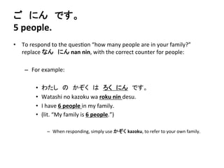 ご　にん　です。 
5 
people. 
• To 
respond 
to 
the 
ques?on 
“how 
many 
people 
are 
in 
your 
family?” 
replace 
なん　にん 
nan 
nin, 
with 
the 
correct 
counter 
for 
people: 
– For 
example: 
• わたし　の　かぞく　は　ろく　にん　です。 
• Watashi 
no 
kazoku 
wa 
roku 
nin 
desu. 
• I 
have 
6 
people 
in 
my 
family. 
• (lit. 
“My 
family 
is 
6 
people.”) 
– When 
responding, 
simply 
use 
かぞく kazoku, 
to 
refer 
to 
your 
own 
family. 
 