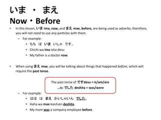いま　・　まえ 
Now 
・ 
Before 
• In 
this 
lesson, 
いま ima, 
now, 
and 
まえ mae, 
before, 
are 
being 
used 
as 
adverbs, 
therefore, 
you 
will 
not 
need 
to 
use 
any 
par?cles 
with 
them. 
– For 
example: 
• ちち　は　いま　いしゃ　です。 
• Chichi 
wa 
ima 
isha 
desu 
• My 
father 
is 
a 
doctor 
now. 
• When 
using 
まえ mae, 
you 
will 
be 
talking 
about 
things 
that 
happened 
before, 
which 
will 
require 
the 
past 
tense. 
The 
past 
tense 
of 
ですdesu 
= 
is/am/are 
…is: 
でした deshita 
= 
was/were 
– For 
example: 
• はは　は　まえ　かいしゃいん　でした。 
• Haha 
wa 
mae 
kaishain 
deshita. 
• My 
mom 
was 
a 
company 
employee 
before. 
 