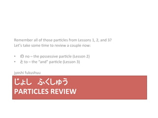 Remember 
all 
of 
those 
par?cles 
from 
Lessons 
1, 
2, 
and 
3? 
Let’s 
take 
some 
?me 
to 
review 
a 
couple 
now: 
• の 
no 
– 
the 
possessive 
par?cle 
(Lesson 
2) 
• と 
to 
– 
the 
“and” 
par?cle 
(Lesson 
3) 
jyoshi 
fukushuu 
じょし　ふくしゅう 
PARTICLES 
REVIEW 
 