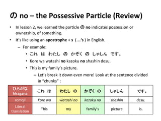 の 
no 
– 
the 
Possessive 
ParDcle 
(Review) 
• In 
lesson 
2, 
we 
learned 
the 
par?cle 
の 
no 
indicates 
possession 
or 
ownership, 
of 
something. 
• It’s 
like 
using 
an 
apostrophe 
+ 
s 
( 
…‘s 
) 
in 
English. 
– For 
example: 
• これ　は　わたし　の　かぞく　の　しゃしん　です。 
• Kore 
wa 
watashi 
no 
kazoku 
no 
shashin 
desu. 
• This 
is 
my 
family’s 
picture. 
– Let’s 
break 
it 
down 
even 
more! 
Look 
at 
the 
sentence 
divided 
in 
“chunks” 
: 
ひらがな 
hiragana 
これ　は 
わたし　の 
かぞく　の 
しゃしん　 
です。 
romaji 
Kore 
wa 
watashi 
no 
kazoku 
no 
shashin 
desu. 
Literal 
transla?on 
This 
my 
family’s 
picture 
is. 
 