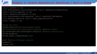 10
20 October 2023
Dr. Tej Bahadur Chandra
Example 2: Double Exponential Smoothing / Holt’s Trend
import pandas as pd
from statsmodels.tsa.holtwinters import ExponentialSmoothing
import plotly.express as px
import matplotlib.pyplot as plt
from statsmodels.tsa.seasonal import seasonal_decompose
from sklearn.metrics import mean_squared_error
import numpy as np
#Read the data
df=pd.read_csv('AirPassengers.csv')
#df.Passengers=df.Passengers.diff(1) #Remove trend
df.Passengers=df.Passengers.diff(12) #Remove Seasonality
df=df.dropna()
df=df.reset_index(drop=True)
n=12 #define forecast period
alpha=0.2
trend='add'
 