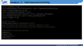 13
20 October 2023
Dr. Tej Bahadur Chandra
Example 3: Triple Exponential Smoothing
import pandas as pd
from statsmodels.tsa.holtwinters import ExponentialSmoothing
import plotly.express as px
import matplotlib.pyplot as plt
from statsmodels.tsa.seasonal import seasonal_decompose
from sklearn.metrics import mean_squared_error
import numpy as np
#Read the data
df=pd.read_csv('AirPassengers.csv')
#df.Passengers=df.Passengers.diff(1) #Remove trend
#df.Passengers=df.Passengers.diff(12) #Remove Seasonality
n=48 #define forecast period
alpha=0.8
trend='add'
seasonal='mul'
sPeriod=12
 