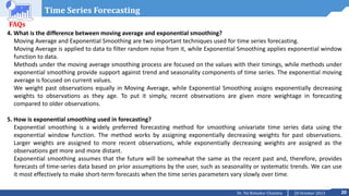 20
20 October 2023
Dr. Tej Bahadur Chandra
Time Series Forecasting
FAQs
4. What is the difference between moving average and exponential smoothing?
Moving Average and Exponential Smoothing are two important techniques used for time series forecasting.
Moving Average is applied to data to filter random noise from it, while Exponential Smoothing applies exponential window
function to data.
Methods under the moving average smoothing process are focused on the values with their timings, while methods under
exponential smoothing provide support against trend and seasonality components of time series. The exponential moving
average is focused on current values.
We weight past observations equally in Moving Average, while Exponential Smoothing assigns exponentially decreasing
weights to observations as they age. To put it simply, recent observations are given more weightage in forecasting
compared to older observations.
5. How is exponential smoothing used in forecasting?
Exponential smoothing is a widely preferred forecasting method for smoothing univariate time series data using the
exponential window function. The method works by assigning exponentially decreasing weights for past observations.
Larger weights are assigned to more recent observations, while exponentially decreasing weights are assigned as the
observations get more and more distant.
Exponential smoothing assumes that the future will be somewhat the same as the recent past and, therefore, provides
forecasts of time-series data based on prior assumptions by the user, such as seasonality or systematic trends. We can use
it most effectively to make short-term forecasts when the time series parameters vary slowly over time.
 