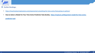 21
20 October 2023
Dr. Tej Bahadur Chandra
Further Readings:
• https://machinelearningmastery.com/exponential-smoothing-for-time-series-forecasting-in-python/
• How to Select a Model For Your Time Series Prediction Task [Guide], https://neptune.ai/blog/select-model-for-time-series-
prediction-task
 