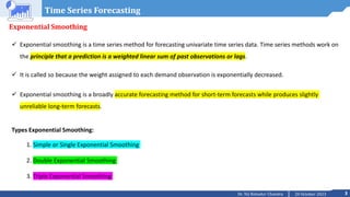 3
20 October 2023
Dr. Tej Bahadur Chandra
Time Series Forecasting
Exponential Smoothing
 Exponential smoothing is a time series method for forecasting univariate time series data. Time series methods work on
the principle that a prediction is a weighted linear sum of past observations or lags.
 It is called so because the weight assigned to each demand observation is exponentially decreased.
 Exponential smoothing is a broadly accurate forecasting method for short-term forecasts while produces slightly
unreliable long-term forecasts.
Types Exponential Smoothing:
1. Simple or Single Exponential Smoothing
2. Double Exponential Smoothing
3. Triple Exponential Smoothing
 