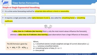 4
20 October 2023
Dr. Tej Bahadur Chandra
Time Series Forecasting
Simple or Single Exponential Smoothing
 It is a time series forecasting method for univariate data without a trend or seasonality.
 It requires a single parameter, called alpha (between 0 and 1), also called the smoothing factor or smoothing
coefficient.
A value close to 1 indicates fast learning (that is, only the most recent values influence the forecasts),
whereas a value close to 0 indicates slow learning (past observations have a large influence on forecasts).
The SES formula is given by:
𝒔𝒕 = 𝜶𝒙𝒕 + 𝟏 – 𝜶 𝒔𝒕−𝟏
Where,
𝑠𝑡 = smoothed statistic (simple weighted average of current observation 𝑥𝑡)
𝑠𝑡−1 = previous smoothed statistic
α = smoothing factor of data; 0 < α < 1
t = time period
 