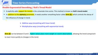 5
20 October 2023
Dr. Tej Bahadur Chandra
Time Series Forecasting
Double Exponential Smoothing / Holt’s Trend Model
 It explicitly adds support for trends in the univariate time series. This method is known as Holt's trend model.
 In addition to the alpha(α) parameter, it needs another smoothing factor called beta (β), which controls the decay of
the influence of change in trend.
 Additive ways (smoothing with linear trend)
 Multiplicative ways (smoothing with exponential trend).
Beta (β) can be between 0 and 1. Higher values place more weight on recent observations, allowing the trend component
to react more quickly to changes in the trend.
 