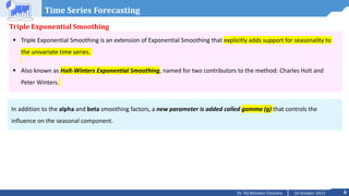 6
20 October 2023
Dr. Tej Bahadur Chandra
Time Series Forecasting
Triple Exponential Smoothing
 Triple Exponential Smoothing is an extension of Exponential Smoothing that explicitly adds support for seasonality to
the univariate time series.
 Also known as Holt-Winters Exponential Smoothing, named for two contributors to the method: Charles Holt and
Peter Winters.
In addition to the alpha and beta smoothing factors, a new parameter is added called gamma (g) that controls the
influence on the seasonal component.
 