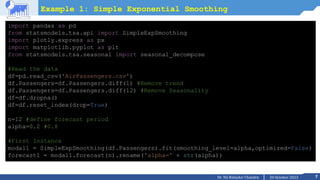 7
20 October 2023
Dr. Tej Bahadur Chandra
Example 1: Simple Exponential Smoothing
import pandas as pd
from statsmodels.tsa.api import SimpleExpSmoothing
import plotly.express as px
import matplotlib.pyplot as plt
from statsmodels.tsa.seasonal import seasonal_decompose
#Read the data
df=pd.read_csv('AirPassengers.csv')
df.Passengers=df.Passengers.diff(1) #Remove trend
df.Passengers=df.Passengers.diff(12) #Remove Seasonality
df=df.dropna()
df=df.reset_index(drop=True)
n=12 #define forecast period
alpha=0.2 #0.8
#First Instance
modal1 = SimpleExpSmoothing(df.Passengers).fit(smoothing_level=alpha,optimized=False)
forecast1 = modal1.forecast(n).rename('alpha=' + str(alpha))
 