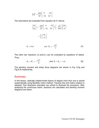 − 3L ⎤
                     [A]−1 = 6 EI ⎡
                                   6
                                3 ⎢        ⎥
                             3L ⎣− 3L 2 L2 ⎦

The redundants are evaluated from equation (8.7). Hence,

                     ⎧ R1 ⎫   6 EI ⎡ 6 − 3L ⎤ ⎛ wL3 ⎞⎧3L ⎫
                     ⎨ ⎬    =− 3 ⎢          ⎥ ×⎜−    ⎟⎨ ⎬
                     ⎩ R2 ⎭   3L ⎣− 3L 2 L2 ⎦ ⎜ 6 EI ⎟⎩ 4 ⎭
                                               ⎝     ⎠


                                 w ⎧ 6L ⎫
                             =     ⎨     ⎬
                                 3 ⎩− L2 ⎭


                                                   wL2
              R1 = 2wL                and R2 = −                               (7)
                                                    3


The other two reactions ( R3 and R4 ) can be evaluated by equations of statics.
Thus,
                         wL2
            R4 = M A = −                and R1 = R A = − wL               (8)
                          6

The bending moment and shear force diagrams are shown in Fig. 8.3g and
Fig.8.3h respectively.


Summary
In this lesson, statically indeterminate beams of degree more than one is solved
systematically using flexibility matrix method. Towards this end matrix notation is
adopted. Few illustrative examples are solved to illustrate the procedure. After
analyzing the continuous beam, reactions are calculated and bending moment
diagrams are drawn.




                                                         Version 2 CE IIT, Kharagpur
 