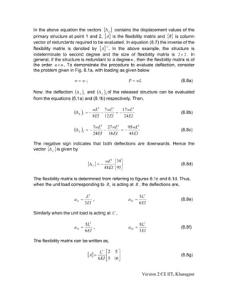 In the above equation the vectors {Δ L } contains the displacement values of the
primary structure at point 1 and 2, [A] is the flexibility matrix and {R} is column
vector of redundants required to be evaluated. In equation (8.7) the inverse of the
flexibility matrix is denoted by [A] . In the above example, the structure is
                                      −1


indeterminate to second degree and the size of flexibility matrix is 2 × 2 . In
general, if the structure is redundant to a degree n , then the flexibility matrix is of
the order n × n . To demonstrate the procedure to evaluate deflection, consider
the problem given in Fig. 8.1a, with loading as given below

                      w=w;                                   P = wL                        (8.8a)

Now, the deflection (Δ L )1 and (Δ L )2 of the released structure can be evaluated
from the equations (8.1a) and (8.1b) respectively. Then,

                                         4
                                                 7 wL4    17 wL4
                      (Δ L )1 = − wL         −         =−                                  (8.8b)
                                    8 EI         12 EI     24 EI

                                   7 wL4 27 wL4    95wL4
                      (Δ L )2   =−      −       =−                                         (8.8c)
                                   24 EI 16 EI      48EI

The negative sign indicates that both deflections are downwards. Hence the
vector {Δ L } is given by

                                            wL4       ⎧34⎫
                                 {Δ L } = −           ⎨ ⎬                                  (8.8d)
                                            48 EI     ⎩95⎭

The flexibility matrix is determined from referring to figures 8.1c and 8.1d. Thus,
when the unit load corresponding to R1 is acting at B , the deflections are,

                                 L3                                   5 L3
                      a11 =         ,                        a 21 =                        (8.8e)
                                3EI                                   6 EI

Similarly when the unit load is acting at C ,

                                5L3                                   8L3
                      a12 =          ,                       a 22 =                        (8.8f)
                                6 EI                                  3EI

The flexibility matrix can be written as,

                                          L3     ⎡2 5 ⎤
                                 [A] =           ⎢5 16⎥                                    (8.8g)
                                         6 EI    ⎣    ⎦


                                                                       Version 2 CE IIT, Kharagpur
 