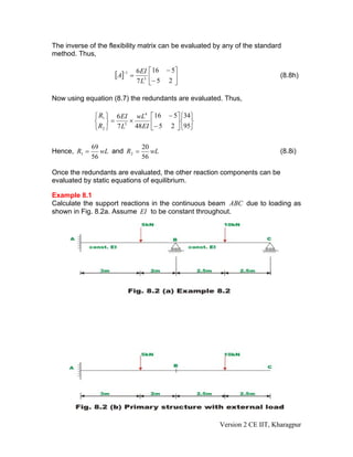 The inverse of the flexibility matrix can be evaluated by any of the standard
method. Thus,

                                  16 − 5⎤
                     [A]−1 = 6 EI ⎡
                                3 ⎢     ⎥                                   (8.8h)
                             7 L ⎣− 5 2 ⎦

Now using equation (8.7) the redundants are evaluated. Thus,

              ⎧ R1 ⎫ 6 EI wL4     ⎡ 16 − 5⎤ ⎧34⎫
              ⎨ ⎬= 3 ×            ⎢− 5 2 ⎥ ⎨95⎬
              ⎩ R2 ⎭ 7 L 48 EI    ⎣       ⎦⎩ ⎭

              69             20
Hence, R1 =      wL and R2 =    wL                                          (8.8i)
              56             56

Once the redundants are evaluated, the other reaction components can be
evaluated by static equations of equilibrium.

Example 8.1
Calculate the support reactions in the continuous beam ABC due to loading as
shown in Fig. 8.2a. Assume EI to be constant throughout.




                                                        Version 2 CE IIT, Kharagpur
 