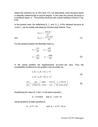 Select two reactions viz, at B(R1 ) and C (R2 ) as redundants, since the given beam
is statically indeterminate to second degree. In this case the primary structure is
a cantilever beam AC . The primary structure with a given loading is shown in Fig.
8.2b.

In the present case, the deflections (Δ L )1 , and (Δ L )2 of the released structure at
 B and C can be readily calculated by moment-area method. Thus,


                               (Δ L )1 = − 819.16
                                             EI
and                            (Δ L )2   =−
                                            2311.875
                                                                                   (1)
                                               EI

For the present problem the flexibility matrix is,

                              125                  625
                      a11 =               a 21 =
                              3EI                  6 EI

                              625                  1000
                      a12 =               a 22 =                                   (2)
                              6 EI                 3EI


In the actual problem the displacements at B and C are zero. Thus the
compatibility conditions for the problem may be written as,

                      a11 R1 + a12 R2 + (Δ L )1 = 0
                                                                                   (3)
                      a 21 R1 + a 22 R2 + (Δ L )2 = 0

              ⎧ R1 ⎫   3EI ⎡ 1000 − 312.5⎤ 1               ⎧ 819.16 ⎫
              ⎨ ⎬=            ⎢              ×             ⎨        ⎬
                                       125 ⎥ EI
                                                                                   (5)
              ⎩ R2 ⎭ 27343.75 ⎣− 312.5     ⎦               ⎩2311.875⎭


Substituting the value of E and I in the above equation,

                      R1 = 10.609kN          and R2 = 3.620 kN

Using equations of static equilibrium,

              R3 = 0.771 kN                   and R4 = −0.755 kN.m




                                                             Version 2 CE IIT, Kharagpur
 