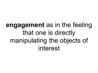 engagement as in the feeling 
that one is directly 
manipulating the objects of 
interest 
 