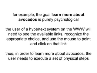 for example, the goal learn more about 
avocados is purely psychological 
the user of a hypertext system on the WWW will 
need to see the available links, recognize the 
appropriate choice, and use the mouse to point 
and click on that link 
thus, in order to learn more about avocados, the 
user needs to execute a set of physical steps 
 