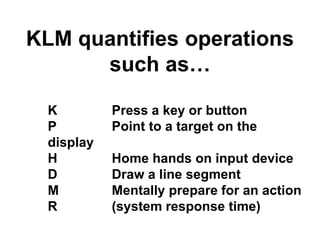 KLM quantifies operations 
such as… 
K Press a key or button 
P Point to a target on the 
display 
H Home hands on input device 
D Draw a line segment 
M Mentally prepare for an action 
R (system response time) 
 