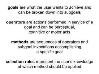 goals are what the user wants to achieve and 
can be broken down into subgoals 
operators are actions performed in service of a 
goal and can be perceptual, 
cognitive or motor acts 
methods are sequences of operators and 
subgoal invocations accomplishing 
a specific goal 
selection rules represent the user’s knowledge 
of which method should be applied 
 