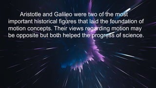 Aristotle and Galileo were two of the most
important historical figures that laid the foundation of
motion concepts. Their views regarding motion may
be opposite but both helped the progress of science.
 