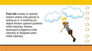 Free fall-a body in vertical
motion where only gravity is
acting on it. It could be an
object thrown upward (positive
initial velocity), thrown
downward (negative initial
velocity) or dropped (zero
initial velocity).
 