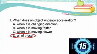 1. When does an object undergo acceleration?
A. when it is changing direction
B. when it is moving faster
C. when it is moving slower
D. all of these
 