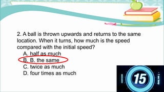 2. A ball is thrown upwards and returns to the same
location. When it turns, how much is the speed
compared with the initial speed?
A. half as much
B. B. the same
C. twice as much
D. four times as much
 
