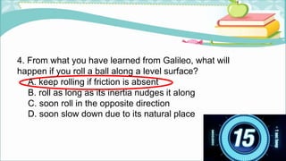 4. From what you have learned from Galileo, what will
happen if you roll a ball along a level surface?
A. keep rolling if friction is absent
B. roll as long as its inertia nudges it along
C. soon roll in the opposite direction
D. soon slow down due to its natural place
 