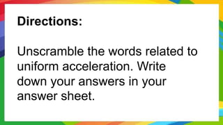 Directions:
Unscramble the words related to
uniform acceleration. Write
down your answers in your
answer sheet.
 