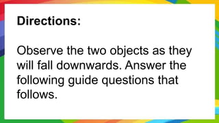 Directions:
Observe the two objects as they
will fall downwards. Answer the
following guide questions that
follows.
 