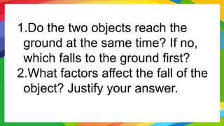 1.Do the two objects reach the
ground at the same time? If no,
which falls to the ground first?
2.What factors affect the fall of the
object? Justify your answer.
 