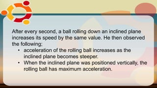 After every second, a ball rolling down an inclined plane
increases its speed by the same value. He then observed
the following;
• acceleration of the rolling ball increases as the
inclined plane becomes steeper.
• When the inclined plane was positioned vertically, the
rolling ball has maximum acceleration.
 