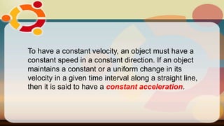 To have a constant velocity, an object must have a
constant speed in a constant direction. If an object
maintains a constant or a uniform change in its
velocity in a given time interval along a straight line,
then it is said to have a constant acceleration.
 