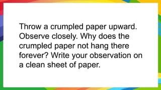 Throw a crumpled paper upward.
Observe closely. Why does the
crumpled paper not hang there
forever? Write your observation on
a clean sheet of paper.
 