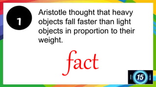 Aristotle thought that heavy
objects fall faster than light
objects in proportion to their
weight.
fact
 