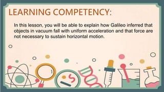 In this lesson, you will be able to explain how Galileo inferred that
objects in vacuum fall with uniform acceleration and that force are
not necessary to sustain horizontal motion.
 