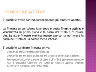 E' possibile avere contemporaneamente più finestre aperte.

La finestra su cui stiamo lavorando è detta finestra attiva: è
visualizzata in primo piano e la barra del titolo è di colore
blu. Le altre finestre eventualmente aperte hanno invece la
barra del titolo di un colore meno intenso.

E' possibile cambiare finestra attiva:
    Cliccando sulla finestra desiderata;
    Cliccando sul relativo pulsante sulla barra delle applicazioni;
    Premendo la combinazione di tasti ALT + TAB (tenendo premuto
     ALT, è possibile scorrere tra tutte le finestre aperte tramite
     successive pressioni del tasto TAB).
 