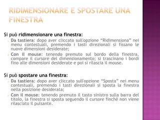 Si può ridimensionare una finestra:
    Da tastiera: dopo aver cliccato sull'opzione “Ridimensiona” nei
     menu contestuali, premendo i tasti direzionali si fissano le
     nuove dimensioni desiderate;
    Con il mouse: tenendo premuto sul bordo della finestra,
     compare il cursore del dimensionamento; si trascinano i bordi
     fino alle dimensioni desiderate e poi si rilascia il mouse.

Si può spostare una finestra:
    Da tastiera: dopo aver cliccato sull'opzione “Sposta” nei menu
     contestuali, premendo i tasti direzionali si sposta la finestra
     nella posizione desiderata;
    Con il mouse: tenendo premuto il tasto sinistro sulla barra del
     titolo, la finestra si sposta seguendo il cursore finché non viene
     rilasciato il pulsante.
 