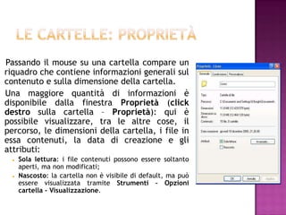 Passando il mouse su una cartella compare un
riquadro che contiene informazioni generali sul
contenuto e sulla dimensione della cartella.
Una maggiore quantità di informazioni è
disponibile dalla finestra Proprietà (click
destro sulla cartella – Proprietà): qui è
possibile visualizzare, tra le altre cose, il
percorso, le dimensioni della cartella, i file in
essa contenuti, la data di creazione e gli
attributi:
     Sola lettura: i file contenuti possono essere soltanto
      aperti, ma non modificati;
     Nascosto: la cartella non è visibile di default, ma può
      essere visualizzata tramite Strumenti – Opzioni
      cartella - Visualizzazione.
 