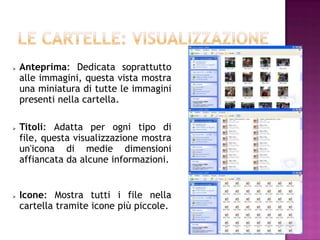    Anteprima: Dedicata soprattutto
    alle immagini, questa vista mostra
    una miniatura di tutte le immagini
    presenti nella cartella.

   Titoli: Adatta per ogni tipo di
    file, questa visualizzazione mostra
    un'icona di medie dimensioni
    affiancata da alcune informazioni.


   Icone: Mostra tutti i file nella
    cartella tramite icone più piccole.
 