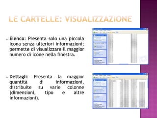    Elenco: Presenta solo una piccola
    icona senza ulteriori informazioni;
    permette di visualizzare il maggior
    numero di icone nella finestra.



   Dettagli: Presenta la maggior
    quantità      di      informazioni,
    distribuite su varie colonne
    (dimensioni,     tipo    e    altre
    informazioni).
 