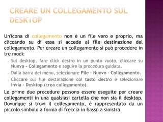 Un'icona di collegamento non è un file vero e proprio, ma
cliccando su di essa si accede al file destinazione del
collegamento. Per creare un collegamento si può procedere in
tre modi:
    Sul desktop, fare click destro in un punto vuoto, cliccare su
     Nuovo – Collegamento e seguire la procedura guidata.
    Dalla barra dei menu, selezionare File – Nuovo - Collegamento.
    Cliccare sul file destinazione col tasto destro e selezionare
     Invia – Desktop (crea collegamento).
Le prime due procedure possono essere eseguite per creare
collegamenti in una qualsiasi cartella che non sia il desktop.
Dovunque si trovi il collegamento, è rappresentato da un
piccolo simbolo a forma di freccia in basso a sinistra.
 