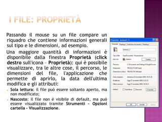 Passando il mouse su un file compare un
riquadro che contiene informazioni generali
sul tipo e le dimensioni, ad esempio.
Una maggiore quantità di informazioni è
disponibile dalla finestra Proprietà (click
destro sull'icona – Proprietà): qui è possibile
visualizzare, tra le altre cose, il percorso, le
dimensioni del file, l'applicazione che
permette di aprirlo, la data dell'ultima
modifica e gli attributi:
   Sola lettura: il file può essere soltanto aperto, ma
    non modificato;
   Nascosto: il file non è visibile di default, ma può
    essere visualizzato tramite Strumenti – Opzioni
    cartella - Visualizzazione.
 