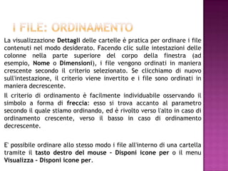 La visualizzazione Dettagli delle cartelle è pratica per ordinare i file
contenuti nel modo desiderato. Facendo clic sulle intestazioni delle
colonne nella parte superiore del corpo della finestra (ad
esempio, Nome o Dimensioni), i file vengono ordinati in maniera
crescente secondo il criterio selezionato. Se clicchiamo di nuovo
sull'intestazione, il criterio viene invertito e i file sono ordinati in
maniera decrescente.
Il criterio di ordinamento è facilmente individuabile osservando il
simbolo a forma di freccia: esso si trova accanto al parametro
secondo il quale stiamo ordinando, ed è rivolto verso l'alto in caso di
ordinamento crescente, verso il basso in caso di ordinamento
decrescente.


E' possibile ordinare allo stesso modo i file all'interno di una cartella
tramite il tasto destro del mouse – Disponi icone per o il menu
Visualizza – Disponi icone per.
 