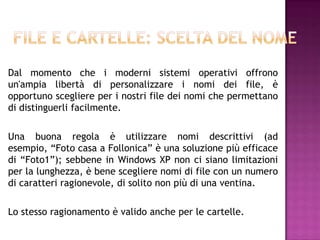 Dal momento che i moderni sistemi operativi offrono
un'ampia libertà di personalizzare i nomi dei file, è
opportuno scegliere per i nostri file dei nomi che permettano
di distinguerli facilmente.

Una buona regola è utilizzare nomi descrittivi (ad
esempio, “Foto casa a Follonica” è una soluzione più efficace
di “Foto1”); sebbene in Windows XP non ci siano limitazioni
per la lunghezza, è bene scegliere nomi di file con un numero
di caratteri ragionevole, di solito non più di una ventina.

Lo stesso ragionamento è valido anche per le cartelle.
 