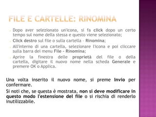    Dopo aver selezionato un'icona, si fa click dopo un certo
     tempo sul nome della stessa e questo viene selezionato;
    Click destro sul file o sulla cartella – Rinomina;
    All'interno di una cartella, selezionare l'icona e poi cliccare
     sulla barra dei menu File – Rinomina;
    Aprire la finestra delle proprietà del file o della
     cartella, digitare il nuovo nome nella scheda Generale e
     premere OK o Applica.


Una volta inserito il nuovo nome, si preme Invio per
confermare.
Si noti che, se questa è mostrata, non si deve modificare in
questo modo l'estensione del file o si rischia di renderlo
inutilizzabile.
 